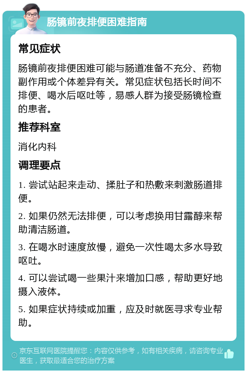 肠镜前夜排便困难指南 常见症状 肠镜前夜排便困难可能与肠道准备不充分、药物副作用或个体差异有关。常见症状包括长时间不排便、喝水后呕吐等，易感人群为接受肠镜检查的患者。 推荐科室 消化内科 调理要点 1. 尝试站起来走动、揉肚子和热敷来刺激肠道排便。 2. 如果仍然无法排便，可以考虑换用甘露醇来帮助清洁肠道。 3. 在喝水时速度放慢，避免一次性喝太多水导致呕吐。 4. 可以尝试喝一些果汁来增加口感，帮助更好地摄入液体。 5. 如果症状持续或加重，应及时就医寻求专业帮助。