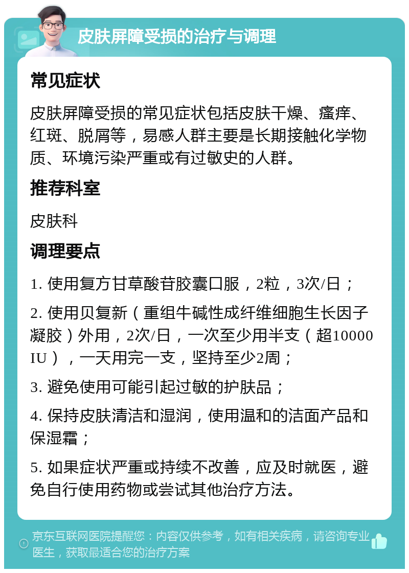 皮肤屏障受损的治疗与调理 常见症状 皮肤屏障受损的常见症状包括皮肤干燥、瘙痒、红斑、脱屑等，易感人群主要是长期接触化学物质、环境污染严重或有过敏史的人群。 推荐科室 皮肤科 调理要点 1. 使用复方甘草酸苷胶囊口服，2粒，3次/日； 2. 使用贝复新（重组牛碱性成纤维细胞生长因子凝胶）外用，2次/日，一次至少用半支（超10000IU），一天用完一支，坚持至少2周； 3. 避免使用可能引起过敏的护肤品； 4. 保持皮肤清洁和湿润，使用温和的洁面产品和保湿霜； 5. 如果症状严重或持续不改善，应及时就医，避免自行使用药物或尝试其他治疗方法。