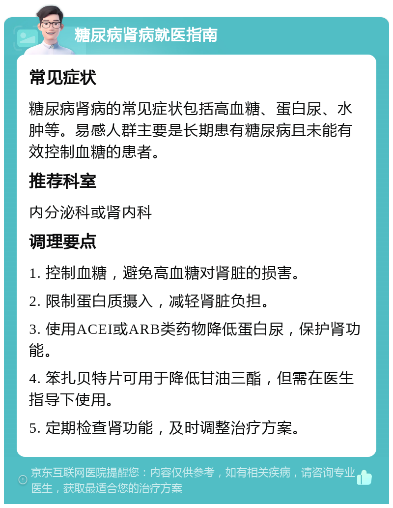 糖尿病肾病就医指南 常见症状 糖尿病肾病的常见症状包括高血糖、蛋白尿、水肿等。易感人群主要是长期患有糖尿病且未能有效控制血糖的患者。 推荐科室 内分泌科或肾内科 调理要点 1. 控制血糖，避免高血糖对肾脏的损害。 2. 限制蛋白质摄入，减轻肾脏负担。 3. 使用ACEI或ARB类药物降低蛋白尿，保护肾功能。 4. 笨扎贝特片可用于降低甘油三酯，但需在医生指导下使用。 5. 定期检查肾功能，及时调整治疗方案。