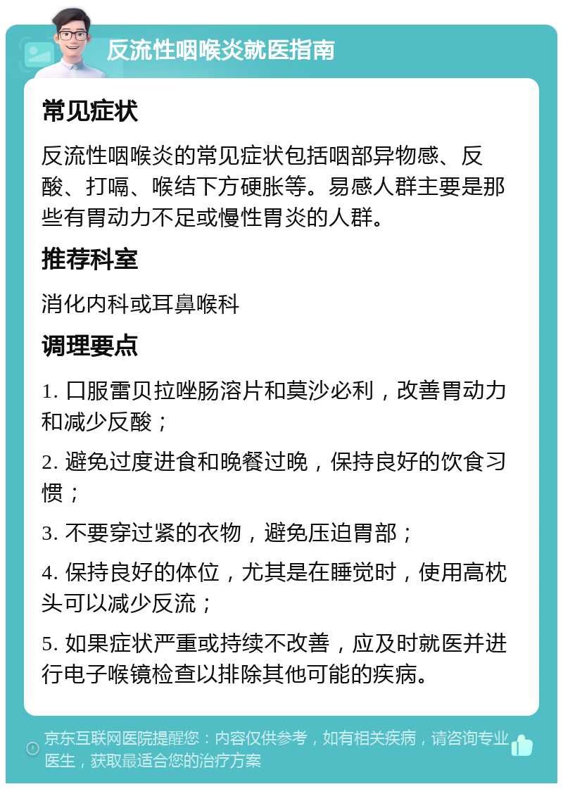 反流性咽喉炎就医指南 常见症状 反流性咽喉炎的常见症状包括咽部异物感、反酸、打嗝、喉结下方硬胀等。易感人群主要是那些有胃动力不足或慢性胃炎的人群。 推荐科室 消化内科或耳鼻喉科 调理要点 1. 口服雷贝拉唑肠溶片和莫沙必利，改善胃动力和减少反酸； 2. 避免过度进食和晚餐过晚，保持良好的饮食习惯； 3. 不要穿过紧的衣物，避免压迫胃部； 4. 保持良好的体位，尤其是在睡觉时，使用高枕头可以减少反流； 5. 如果症状严重或持续不改善，应及时就医并进行电子喉镜检查以排除其他可能的疾病。