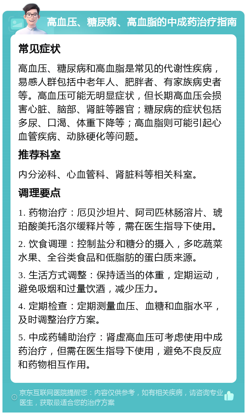 高血压、糖尿病、高血脂的中成药治疗指南 常见症状 高血压、糖尿病和高血脂是常见的代谢性疾病，易感人群包括中老年人、肥胖者、有家族病史者等。高血压可能无明显症状，但长期高血压会损害心脏、脑部、肾脏等器官；糖尿病的症状包括多尿、口渴、体重下降等；高血脂则可能引起心血管疾病、动脉硬化等问题。 推荐科室 内分泌科、心血管科、肾脏科等相关科室。 调理要点 1. 药物治疗：厄贝沙坦片、阿司匹林肠溶片、琥珀酸美托洛尔缓释片等，需在医生指导下使用。 2. 饮食调理：控制盐分和糖分的摄入，多吃蔬菜水果、全谷类食品和低脂肪的蛋白质来源。 3. 生活方式调整：保持适当的体重，定期运动，避免吸烟和过量饮酒，减少压力。 4. 定期检查：定期测量血压、血糖和血脂水平，及时调整治疗方案。 5. 中成药辅助治疗：肾虚高血压可考虑使用中成药治疗，但需在医生指导下使用，避免不良反应和药物相互作用。