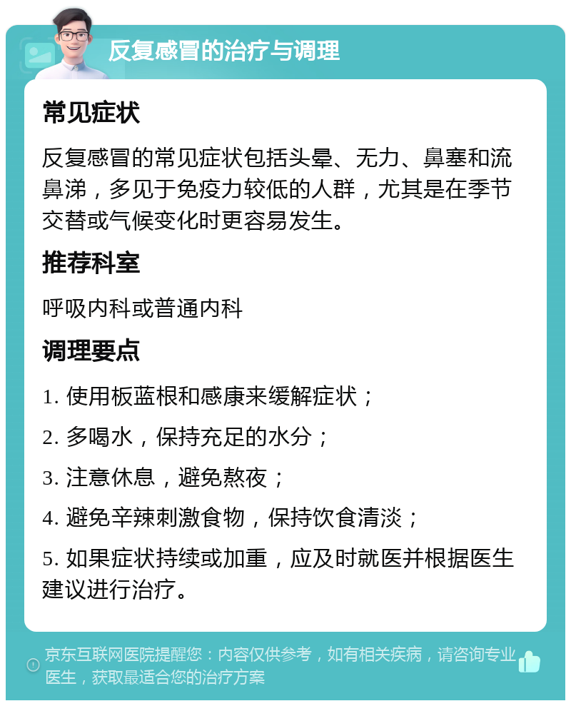 反复感冒的治疗与调理 常见症状 反复感冒的常见症状包括头晕、无力、鼻塞和流鼻涕，多见于免疫力较低的人群，尤其是在季节交替或气候变化时更容易发生。 推荐科室 呼吸内科或普通内科 调理要点 1. 使用板蓝根和感康来缓解症状； 2. 多喝水，保持充足的水分； 3. 注意休息，避免熬夜； 4. 避免辛辣刺激食物，保持饮食清淡； 5. 如果症状持续或加重，应及时就医并根据医生建议进行治疗。