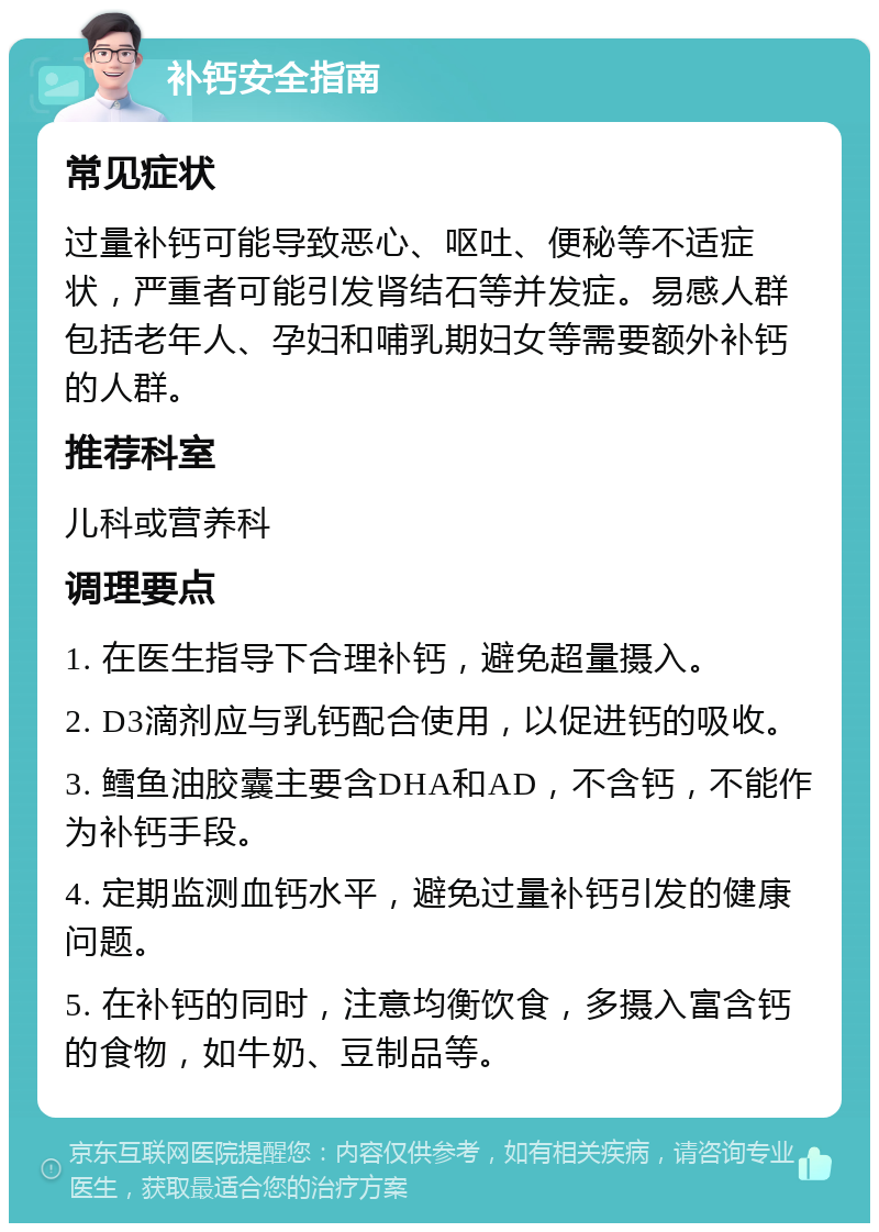 补钙安全指南 常见症状 过量补钙可能导致恶心、呕吐、便秘等不适症状，严重者可能引发肾结石等并发症。易感人群包括老年人、孕妇和哺乳期妇女等需要额外补钙的人群。 推荐科室 儿科或营养科 调理要点 1. 在医生指导下合理补钙，避免超量摄入。 2. D3滴剂应与乳钙配合使用，以促进钙的吸收。 3. 鳕鱼油胶囊主要含DHA和AD，不含钙，不能作为补钙手段。 4. 定期监测血钙水平，避免过量补钙引发的健康问题。 5. 在补钙的同时，注意均衡饮食，多摄入富含钙的食物，如牛奶、豆制品等。