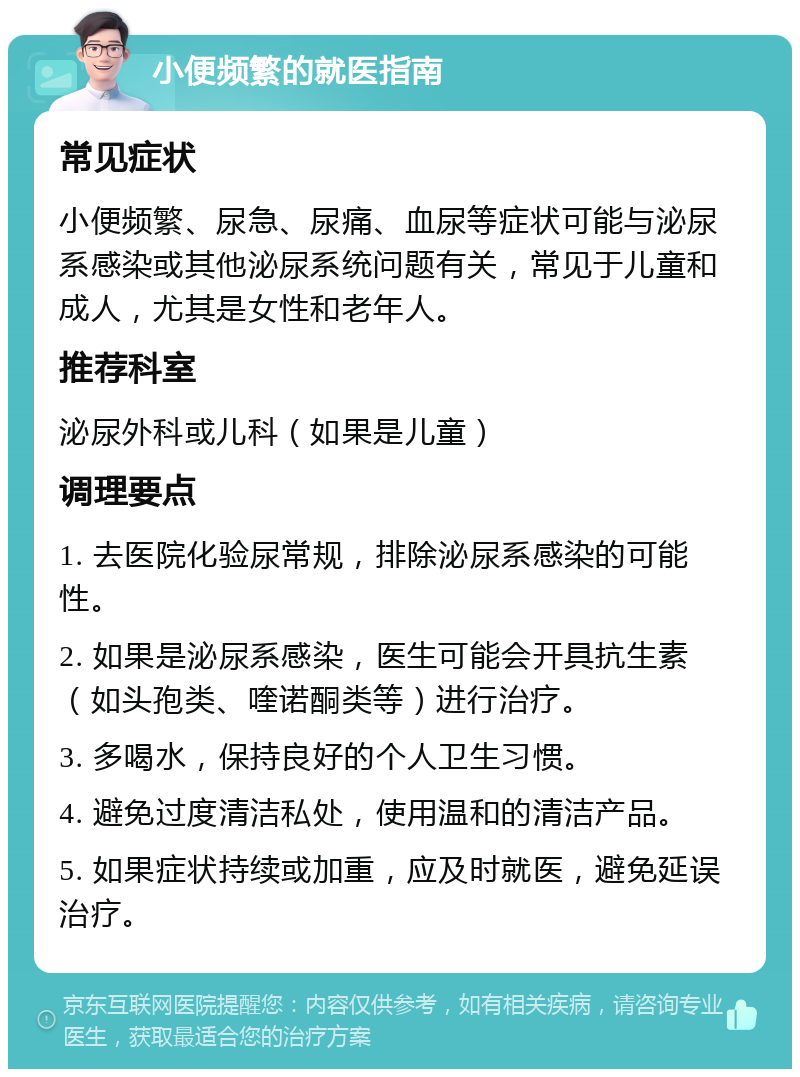 小便频繁的就医指南 常见症状 小便频繁、尿急、尿痛、血尿等症状可能与泌尿系感染或其他泌尿系统问题有关，常见于儿童和成人，尤其是女性和老年人。 推荐科室 泌尿外科或儿科（如果是儿童） 调理要点 1. 去医院化验尿常规，排除泌尿系感染的可能性。 2. 如果是泌尿系感染，医生可能会开具抗生素（如头孢类、喹诺酮类等）进行治疗。 3. 多喝水，保持良好的个人卫生习惯。 4. 避免过度清洁私处，使用温和的清洁产品。 5. 如果症状持续或加重，应及时就医，避免延误治疗。