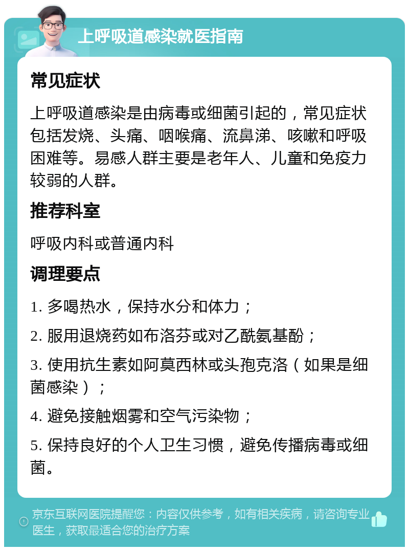 上呼吸道感染就医指南 常见症状 上呼吸道感染是由病毒或细菌引起的，常见症状包括发烧、头痛、咽喉痛、流鼻涕、咳嗽和呼吸困难等。易感人群主要是老年人、儿童和免疫力较弱的人群。 推荐科室 呼吸内科或普通内科 调理要点 1. 多喝热水，保持水分和体力； 2. 服用退烧药如布洛芬或对乙酰氨基酚； 3. 使用抗生素如阿莫西林或头孢克洛（如果是细菌感染）； 4. 避免接触烟雾和空气污染物； 5. 保持良好的个人卫生习惯，避免传播病毒或细菌。