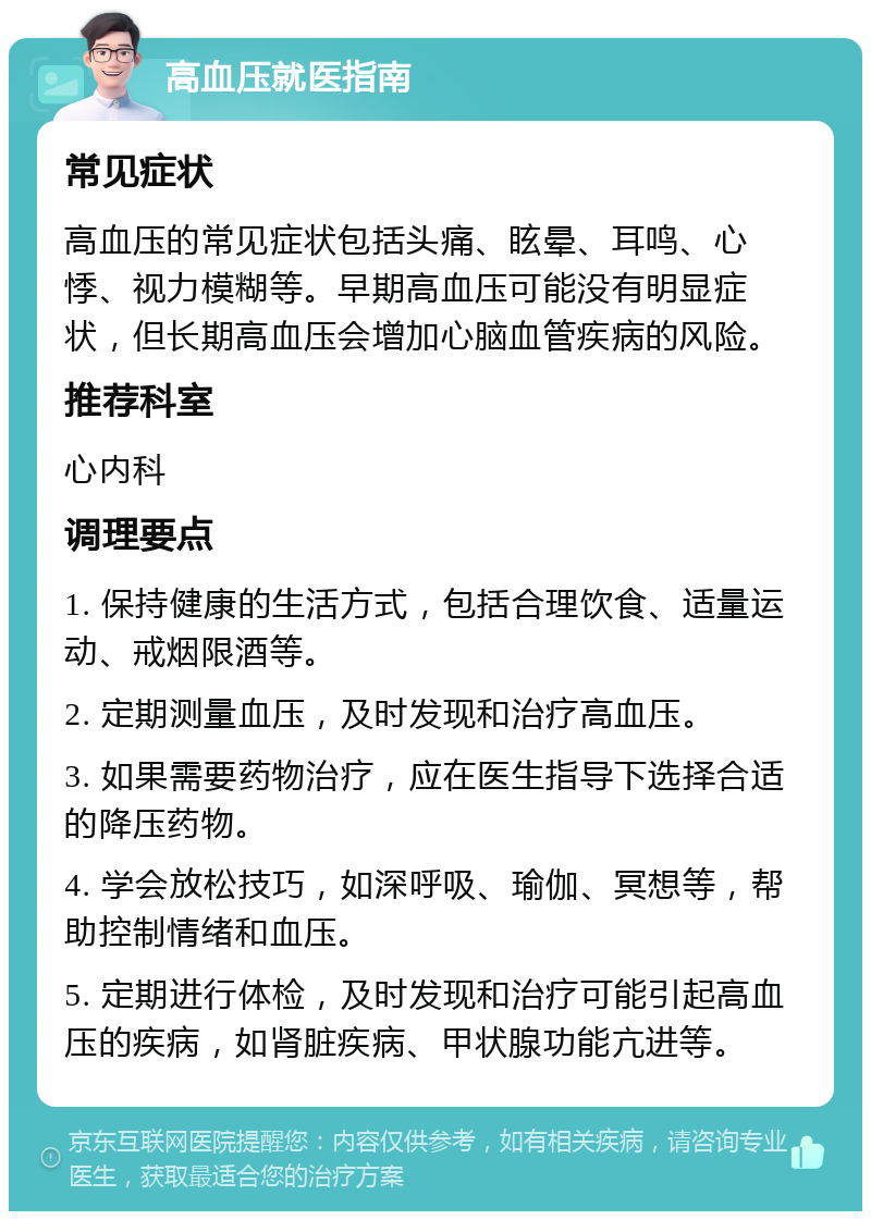 高血压就医指南 常见症状 高血压的常见症状包括头痛、眩晕、耳鸣、心悸、视力模糊等。早期高血压可能没有明显症状，但长期高血压会增加心脑血管疾病的风险。 推荐科室 心内科 调理要点 1. 保持健康的生活方式，包括合理饮食、适量运动、戒烟限酒等。 2. 定期测量血压，及时发现和治疗高血压。 3. 如果需要药物治疗，应在医生指导下选择合适的降压药物。 4. 学会放松技巧，如深呼吸、瑜伽、冥想等，帮助控制情绪和血压。 5. 定期进行体检，及时发现和治疗可能引起高血压的疾病，如肾脏疾病、甲状腺功能亢进等。