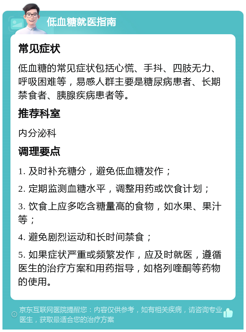 低血糖就医指南 常见症状 低血糖的常见症状包括心慌、手抖、四肢无力、呼吸困难等，易感人群主要是糖尿病患者、长期禁食者、胰腺疾病患者等。 推荐科室 内分泌科 调理要点 1. 及时补充糖分，避免低血糖发作； 2. 定期监测血糖水平，调整用药或饮食计划； 3. 饮食上应多吃含糖量高的食物，如水果、果汁等； 4. 避免剧烈运动和长时间禁食； 5. 如果症状严重或频繁发作，应及时就医，遵循医生的治疗方案和用药指导，如格列喹酮等药物的使用。