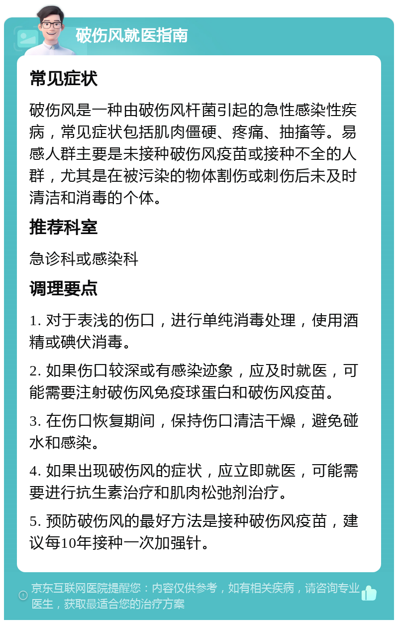 破伤风就医指南 常见症状 破伤风是一种由破伤风杆菌引起的急性感染性疾病，常见症状包括肌肉僵硬、疼痛、抽搐等。易感人群主要是未接种破伤风疫苗或接种不全的人群，尤其是在被污染的物体割伤或刺伤后未及时清洁和消毒的个体。 推荐科室 急诊科或感染科 调理要点 1. 对于表浅的伤口，进行单纯消毒处理，使用酒精或碘伏消毒。 2. 如果伤口较深或有感染迹象，应及时就医，可能需要注射破伤风免疫球蛋白和破伤风疫苗。 3. 在伤口恢复期间，保持伤口清洁干燥，避免碰水和感染。 4. 如果出现破伤风的症状，应立即就医，可能需要进行抗生素治疗和肌肉松弛剂治疗。 5. 预防破伤风的最好方法是接种破伤风疫苗，建议每10年接种一次加强针。