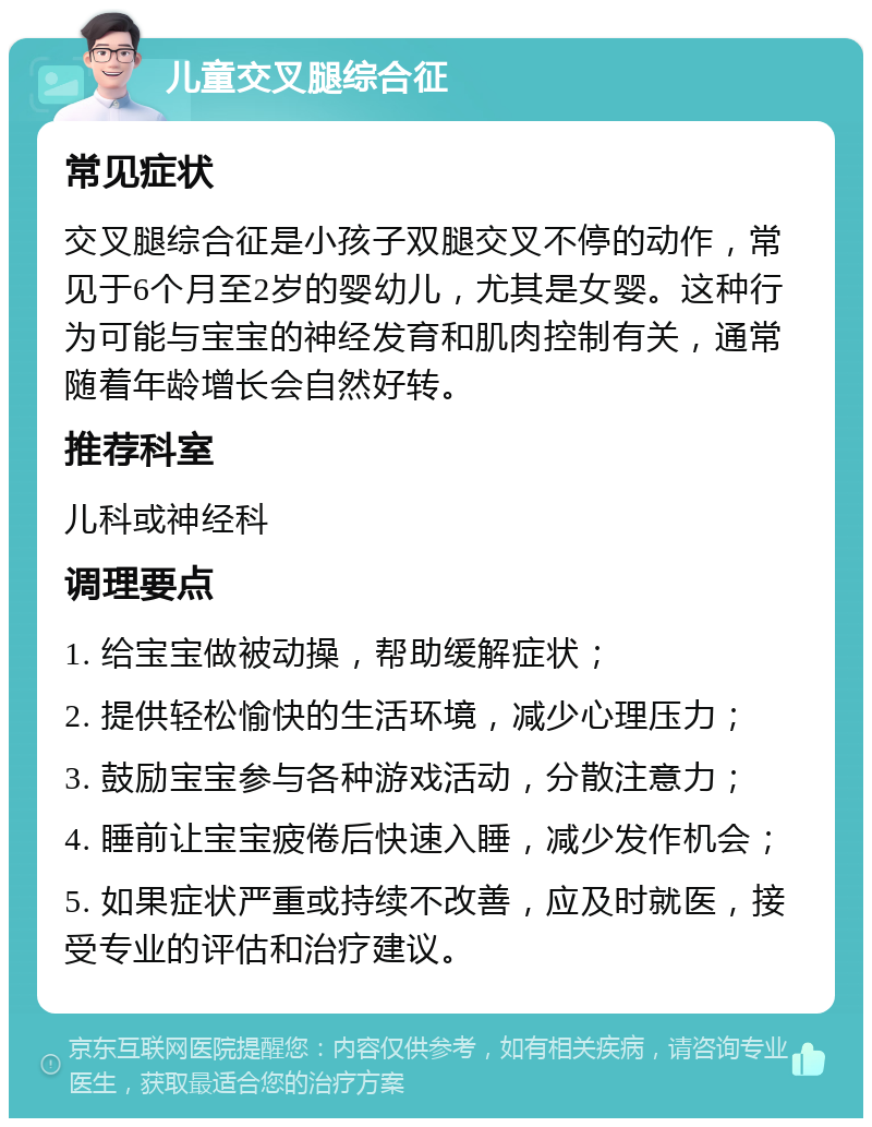 儿童交叉腿综合征 常见症状 交叉腿综合征是小孩子双腿交叉不停的动作，常见于6个月至2岁的婴幼儿，尤其是女婴。这种行为可能与宝宝的神经发育和肌肉控制有关，通常随着年龄增长会自然好转。 推荐科室 儿科或神经科 调理要点 1. 给宝宝做被动操，帮助缓解症状； 2. 提供轻松愉快的生活环境，减少心理压力； 3. 鼓励宝宝参与各种游戏活动，分散注意力； 4. 睡前让宝宝疲倦后快速入睡，减少发作机会； 5. 如果症状严重或持续不改善，应及时就医，接受专业的评估和治疗建议。