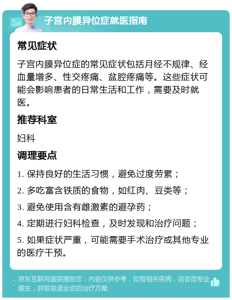 子宫内膜异位症就医指南 常见症状 子宫内膜异位症的常见症状包括月经不规律、经血量增多、性交疼痛、盆腔疼痛等。这些症状可能会影响患者的日常生活和工作，需要及时就医。 推荐科室 妇科 调理要点 1. 保持良好的生活习惯，避免过度劳累； 2. 多吃富含铁质的食物，如红肉、豆类等； 3. 避免使用含有雌激素的避孕药； 4. 定期进行妇科检查，及时发现和治疗问题； 5. 如果症状严重，可能需要手术治疗或其他专业的医疗干预。