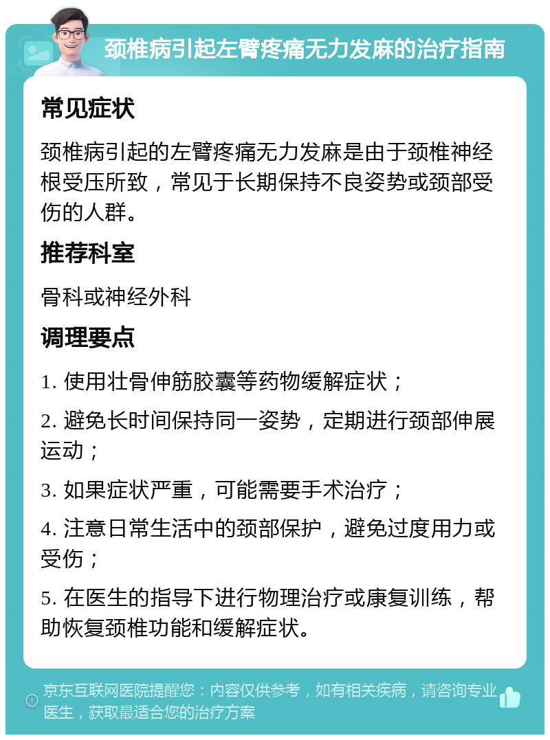 颈椎病引起左臂疼痛无力发麻的治疗指南 常见症状 颈椎病引起的左臂疼痛无力发麻是由于颈椎神经根受压所致，常见于长期保持不良姿势或颈部受伤的人群。 推荐科室 骨科或神经外科 调理要点 1. 使用壮骨伸筋胶囊等药物缓解症状； 2. 避免长时间保持同一姿势，定期进行颈部伸展运动； 3. 如果症状严重，可能需要手术治疗； 4. 注意日常生活中的颈部保护，避免过度用力或受伤； 5. 在医生的指导下进行物理治疗或康复训练，帮助恢复颈椎功能和缓解症状。