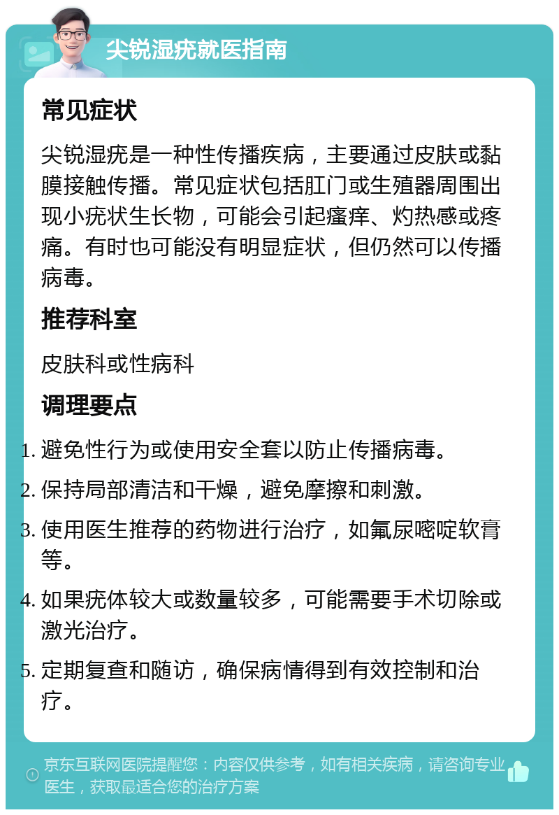 尖锐湿疣就医指南 常见症状 尖锐湿疣是一种性传播疾病，主要通过皮肤或黏膜接触传播。常见症状包括肛门或生殖器周围出现小疣状生长物，可能会引起瘙痒、灼热感或疼痛。有时也可能没有明显症状，但仍然可以传播病毒。 推荐科室 皮肤科或性病科 调理要点 避免性行为或使用安全套以防止传播病毒。 保持局部清洁和干燥，避免摩擦和刺激。 使用医生推荐的药物进行治疗，如氟尿嘧啶软膏等。 如果疣体较大或数量较多，可能需要手术切除或激光治疗。 定期复查和随访，确保病情得到有效控制和治疗。