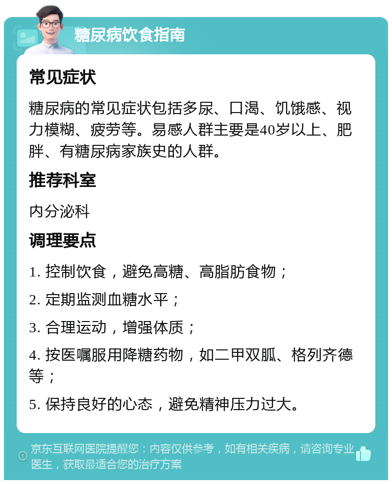 糖尿病饮食指南 常见症状 糖尿病的常见症状包括多尿、口渴、饥饿感、视力模糊、疲劳等。易感人群主要是40岁以上、肥胖、有糖尿病家族史的人群。 推荐科室 内分泌科 调理要点 1. 控制饮食，避免高糖、高脂肪食物； 2. 定期监测血糖水平； 3. 合理运动，增强体质； 4. 按医嘱服用降糖药物，如二甲双胍、格列齐德等； 5. 保持良好的心态，避免精神压力过大。