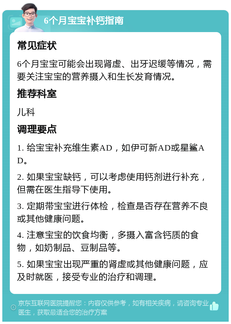 6个月宝宝补钙指南 常见症状 6个月宝宝可能会出现肾虚、出牙迟缓等情况，需要关注宝宝的营养摄入和生长发育情况。 推荐科室 儿科 调理要点 1. 给宝宝补充维生素AD，如伊可新AD或星鲨AD。 2. 如果宝宝缺钙，可以考虑使用钙剂进行补充，但需在医生指导下使用。 3. 定期带宝宝进行体检，检查是否存在营养不良或其他健康问题。 4. 注意宝宝的饮食均衡，多摄入富含钙质的食物，如奶制品、豆制品等。 5. 如果宝宝出现严重的肾虚或其他健康问题，应及时就医，接受专业的治疗和调理。