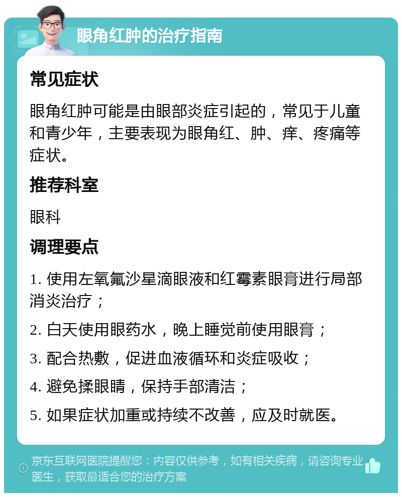 眼角红肿的治疗指南 常见症状 眼角红肿可能是由眼部炎症引起的，常见于儿童和青少年，主要表现为眼角红、肿、痒、疼痛等症状。 推荐科室 眼科 调理要点 1. 使用左氧氟沙星滴眼液和红霉素眼膏进行局部消炎治疗； 2. 白天使用眼药水，晚上睡觉前使用眼膏； 3. 配合热敷，促进血液循环和炎症吸收； 4. 避免揉眼睛，保持手部清洁； 5. 如果症状加重或持续不改善，应及时就医。