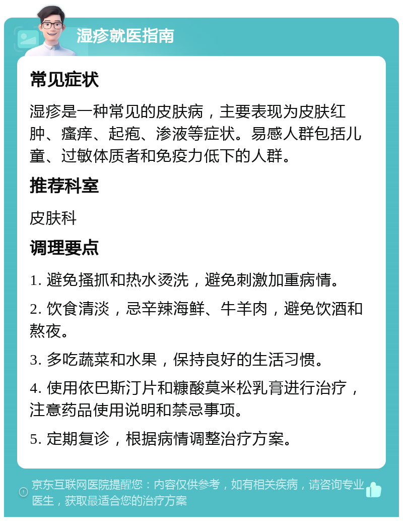 湿疹就医指南 常见症状 湿疹是一种常见的皮肤病，主要表现为皮肤红肿、瘙痒、起疱、渗液等症状。易感人群包括儿童、过敏体质者和免疫力低下的人群。 推荐科室 皮肤科 调理要点 1. 避免搔抓和热水烫洗，避免刺激加重病情。 2. 饮食清淡，忌辛辣海鲜、牛羊肉，避免饮酒和熬夜。 3. 多吃蔬菜和水果，保持良好的生活习惯。 4. 使用依巴斯汀片和糠酸莫米松乳膏进行治疗，注意药品使用说明和禁忌事项。 5. 定期复诊，根据病情调整治疗方案。