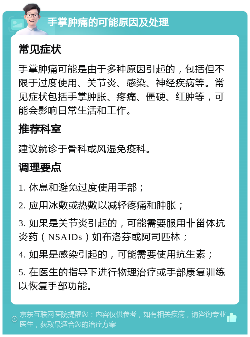 手掌肿痛的可能原因及处理 常见症状 手掌肿痛可能是由于多种原因引起的，包括但不限于过度使用、关节炎、感染、神经疾病等。常见症状包括手掌肿胀、疼痛、僵硬、红肿等，可能会影响日常生活和工作。 推荐科室 建议就诊于骨科或风湿免疫科。 调理要点 1. 休息和避免过度使用手部； 2. 应用冰敷或热敷以减轻疼痛和肿胀； 3. 如果是关节炎引起的，可能需要服用非甾体抗炎药（NSAIDs）如布洛芬或阿司匹林； 4. 如果是感染引起的，可能需要使用抗生素； 5. 在医生的指导下进行物理治疗或手部康复训练以恢复手部功能。