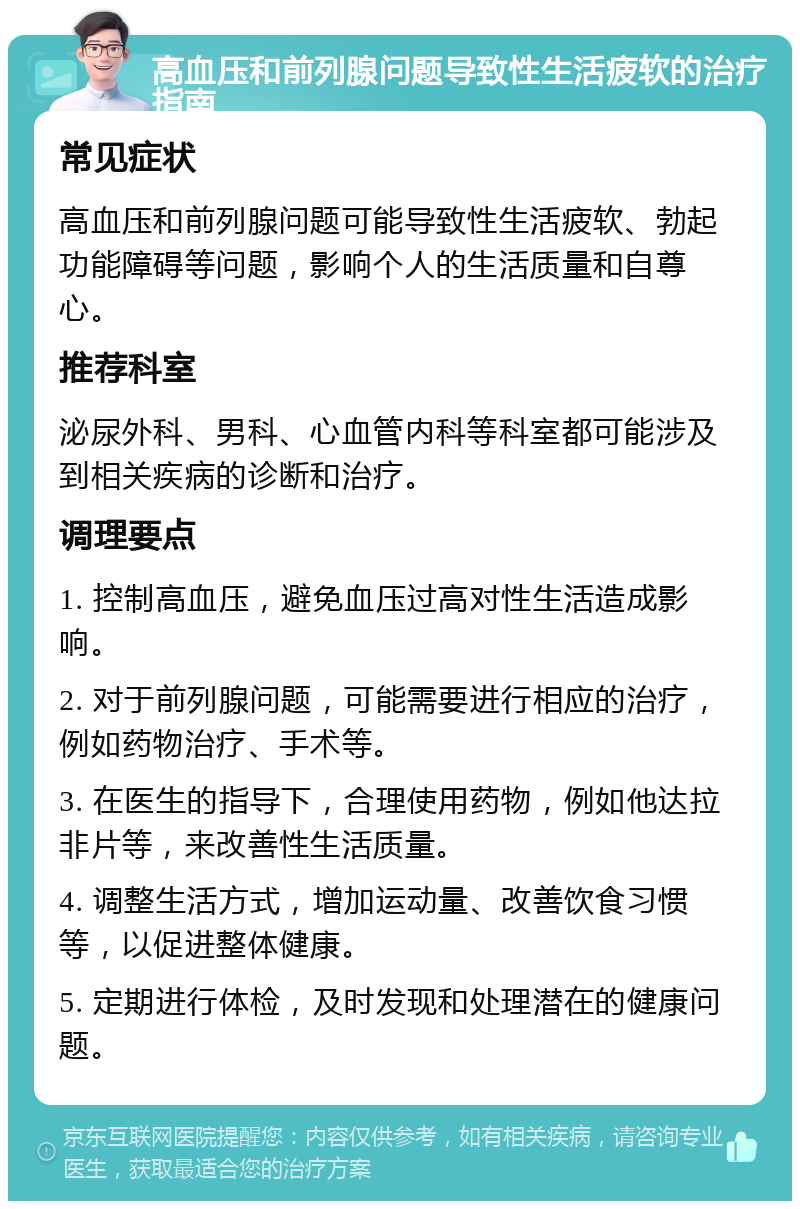 高血压和前列腺问题导致性生活疲软的治疗指南 常见症状 高血压和前列腺问题可能导致性生活疲软、勃起功能障碍等问题，影响个人的生活质量和自尊心。 推荐科室 泌尿外科、男科、心血管内科等科室都可能涉及到相关疾病的诊断和治疗。 调理要点 1. 控制高血压，避免血压过高对性生活造成影响。 2. 对于前列腺问题，可能需要进行相应的治疗，例如药物治疗、手术等。 3. 在医生的指导下，合理使用药物，例如他达拉非片等，来改善性生活质量。 4. 调整生活方式，增加运动量、改善饮食习惯等，以促进整体健康。 5. 定期进行体检，及时发现和处理潜在的健康问题。