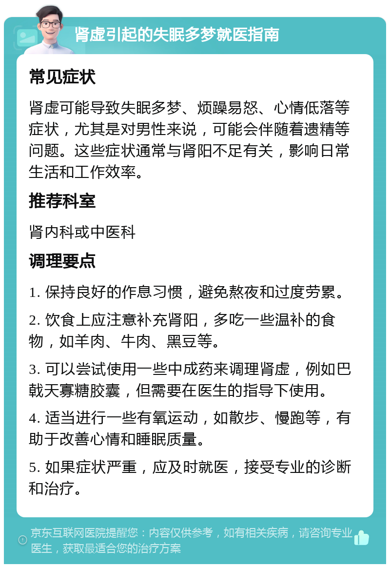 肾虚引起的失眠多梦就医指南 常见症状 肾虚可能导致失眠多梦、烦躁易怒、心情低落等症状，尤其是对男性来说，可能会伴随着遗精等问题。这些症状通常与肾阳不足有关，影响日常生活和工作效率。 推荐科室 肾内科或中医科 调理要点 1. 保持良好的作息习惯，避免熬夜和过度劳累。 2. 饮食上应注意补充肾阳，多吃一些温补的食物，如羊肉、牛肉、黑豆等。 3. 可以尝试使用一些中成药来调理肾虚，例如巴戟天寡糖胶囊，但需要在医生的指导下使用。 4. 适当进行一些有氧运动，如散步、慢跑等，有助于改善心情和睡眠质量。 5. 如果症状严重，应及时就医，接受专业的诊断和治疗。