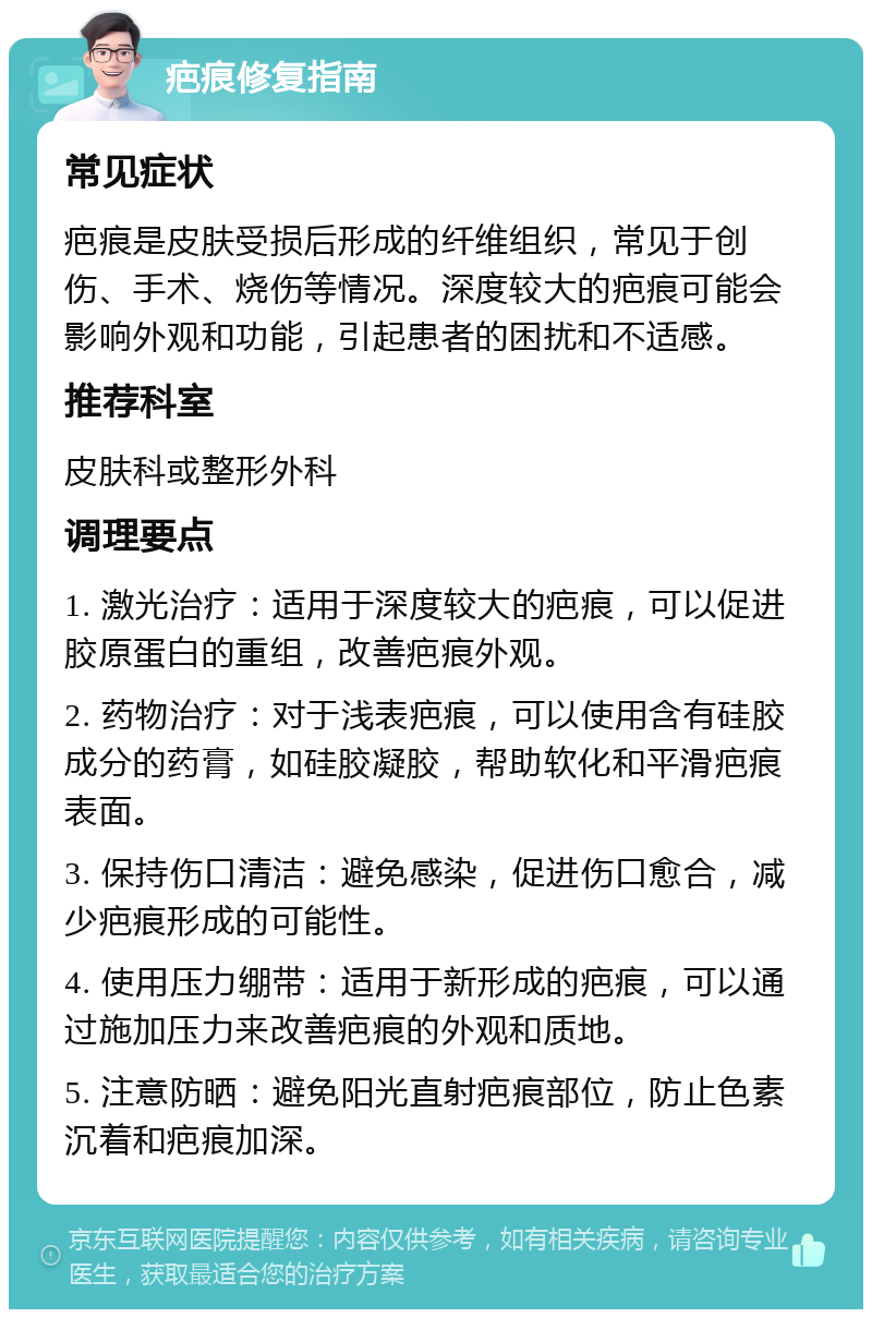 疤痕修复指南 常见症状 疤痕是皮肤受损后形成的纤维组织，常见于创伤、手术、烧伤等情况。深度较大的疤痕可能会影响外观和功能，引起患者的困扰和不适感。 推荐科室 皮肤科或整形外科 调理要点 1. 激光治疗：适用于深度较大的疤痕，可以促进胶原蛋白的重组，改善疤痕外观。 2. 药物治疗：对于浅表疤痕，可以使用含有硅胶成分的药膏，如硅胶凝胶，帮助软化和平滑疤痕表面。 3. 保持伤口清洁：避免感染，促进伤口愈合，减少疤痕形成的可能性。 4. 使用压力绷带：适用于新形成的疤痕，可以通过施加压力来改善疤痕的外观和质地。 5. 注意防晒：避免阳光直射疤痕部位，防止色素沉着和疤痕加深。