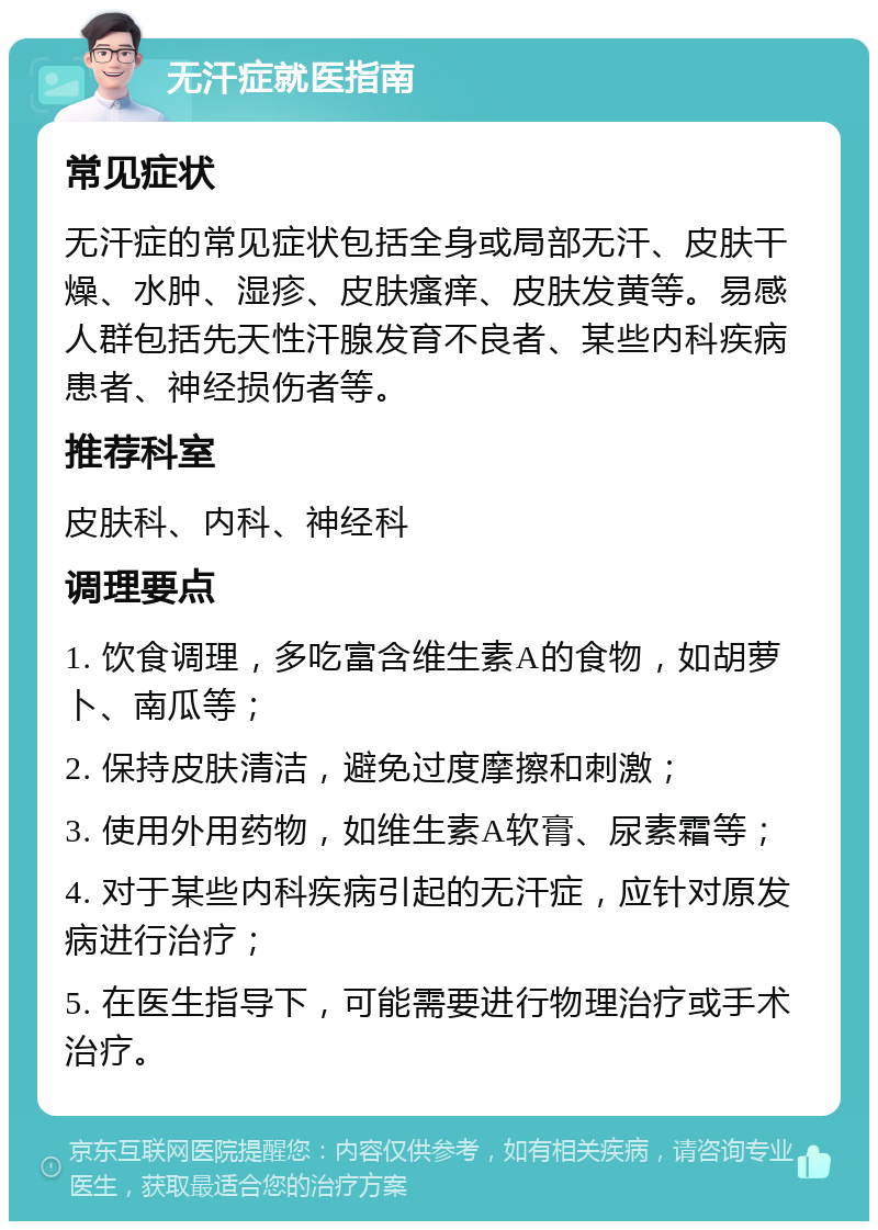 无汗症就医指南 常见症状 无汗症的常见症状包括全身或局部无汗、皮肤干燥、水肿、湿疹、皮肤瘙痒、皮肤发黄等。易感人群包括先天性汗腺发育不良者、某些内科疾病患者、神经损伤者等。 推荐科室 皮肤科、内科、神经科 调理要点 1. 饮食调理，多吃富含维生素A的食物，如胡萝卜、南瓜等； 2. 保持皮肤清洁，避免过度摩擦和刺激； 3. 使用外用药物，如维生素A软膏、尿素霜等； 4. 对于某些内科疾病引起的无汗症，应针对原发病进行治疗； 5. 在医生指导下，可能需要进行物理治疗或手术治疗。