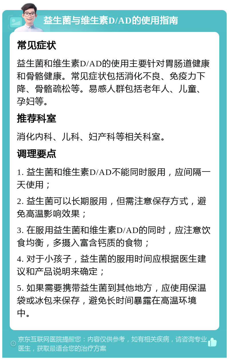 益生菌与维生素D/AD的使用指南 常见症状 益生菌和维生素D/AD的使用主要针对胃肠道健康和骨骼健康。常见症状包括消化不良、免疫力下降、骨骼疏松等。易感人群包括老年人、儿童、孕妇等。 推荐科室 消化内科、儿科、妇产科等相关科室。 调理要点 1. 益生菌和维生素D/AD不能同时服用，应间隔一天使用； 2. 益生菌可以长期服用，但需注意保存方式，避免高温影响效果； 3. 在服用益生菌和维生素D/AD的同时，应注意饮食均衡，多摄入富含钙质的食物； 4. 对于小孩子，益生菌的服用时间应根据医生建议和产品说明来确定； 5. 如果需要携带益生菌到其他地方，应使用保温袋或冰包来保存，避免长时间暴露在高温环境中。