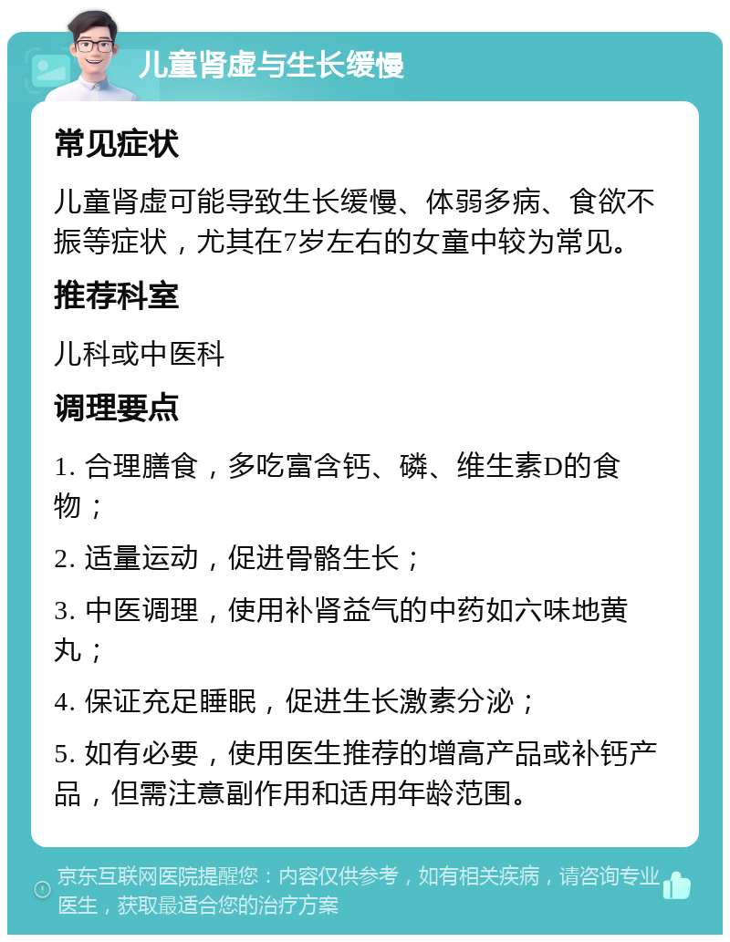 儿童肾虚与生长缓慢 常见症状 儿童肾虚可能导致生长缓慢、体弱多病、食欲不振等症状，尤其在7岁左右的女童中较为常见。 推荐科室 儿科或中医科 调理要点 1. 合理膳食，多吃富含钙、磷、维生素D的食物； 2. 适量运动，促进骨骼生长； 3. 中医调理，使用补肾益气的中药如六味地黄丸； 4. 保证充足睡眠，促进生长激素分泌； 5. 如有必要，使用医生推荐的增高产品或补钙产品，但需注意副作用和适用年龄范围。