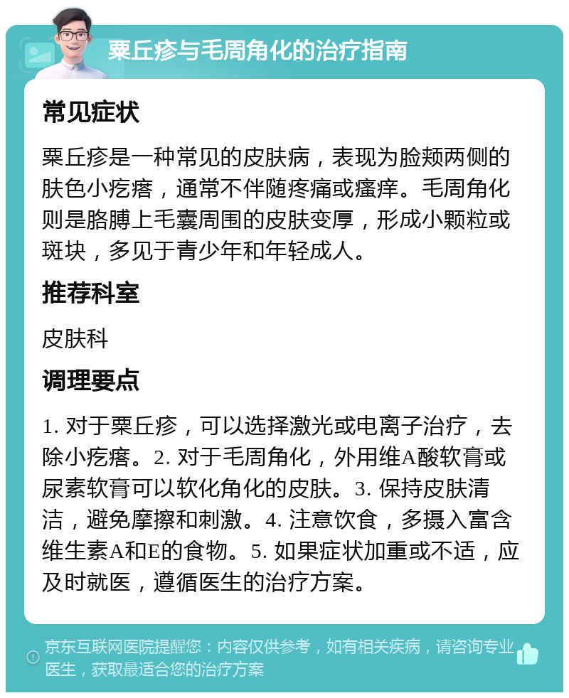 粟丘疹与毛周角化的治疗指南 常见症状 粟丘疹是一种常见的皮肤病，表现为脸颊两侧的肤色小疙瘩，通常不伴随疼痛或瘙痒。毛周角化则是胳膊上毛囊周围的皮肤变厚，形成小颗粒或斑块，多见于青少年和年轻成人。 推荐科室 皮肤科 调理要点 1. 对于粟丘疹，可以选择激光或电离子治疗，去除小疙瘩。2. 对于毛周角化，外用维A酸软膏或尿素软膏可以软化角化的皮肤。3. 保持皮肤清洁，避免摩擦和刺激。4. 注意饮食，多摄入富含维生素A和E的食物。5. 如果症状加重或不适，应及时就医，遵循医生的治疗方案。