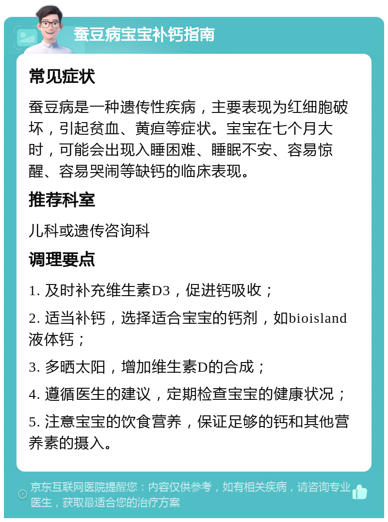 蚕豆病宝宝补钙指南 常见症状 蚕豆病是一种遗传性疾病，主要表现为红细胞破坏，引起贫血、黄疸等症状。宝宝在七个月大时，可能会出现入睡困难、睡眠不安、容易惊醒、容易哭闹等缺钙的临床表现。 推荐科室 儿科或遗传咨询科 调理要点 1. 及时补充维生素D3，促进钙吸收； 2. 适当补钙，选择适合宝宝的钙剂，如bioisland液体钙； 3. 多晒太阳，增加维生素D的合成； 4. 遵循医生的建议，定期检查宝宝的健康状况； 5. 注意宝宝的饮食营养，保证足够的钙和其他营养素的摄入。