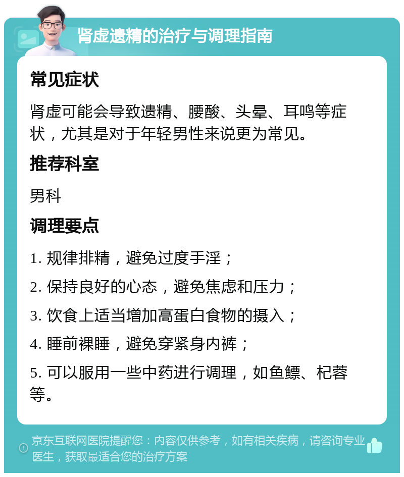 肾虚遗精的治疗与调理指南 常见症状 肾虚可能会导致遗精、腰酸、头晕、耳鸣等症状，尤其是对于年轻男性来说更为常见。 推荐科室 男科 调理要点 1. 规律排精，避免过度手淫； 2. 保持良好的心态，避免焦虑和压力； 3. 饮食上适当增加高蛋白食物的摄入； 4. 睡前裸睡，避免穿紧身内裤； 5. 可以服用一些中药进行调理，如鱼鳔、杞蓉等。