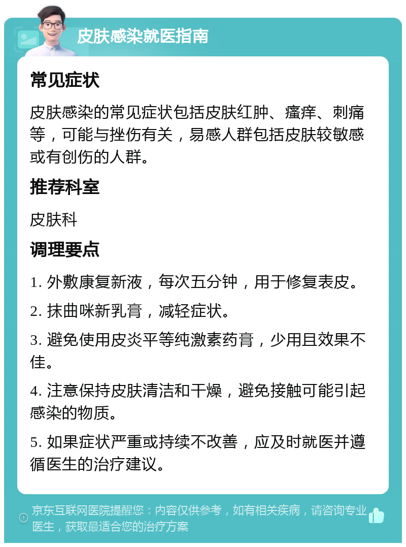 皮肤感染就医指南 常见症状 皮肤感染的常见症状包括皮肤红肿、瘙痒、刺痛等，可能与挫伤有关，易感人群包括皮肤较敏感或有创伤的人群。 推荐科室 皮肤科 调理要点 1. 外敷康复新液，每次五分钟，用于修复表皮。 2. 抹曲咪新乳膏，减轻症状。 3. 避免使用皮炎平等纯激素药膏，少用且效果不佳。 4. 注意保持皮肤清洁和干燥，避免接触可能引起感染的物质。 5. 如果症状严重或持续不改善，应及时就医并遵循医生的治疗建议。