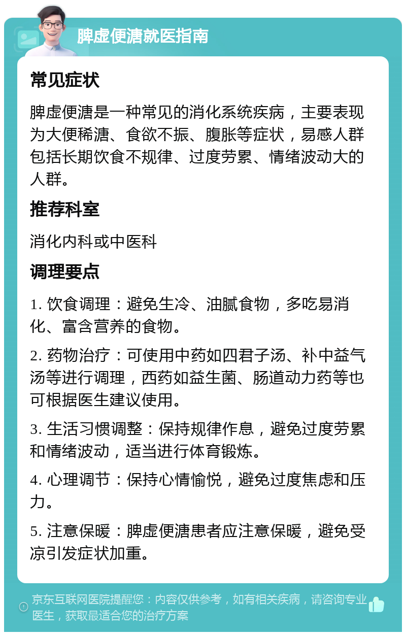 脾虚便溏就医指南 常见症状 脾虚便溏是一种常见的消化系统疾病，主要表现为大便稀溏、食欲不振、腹胀等症状，易感人群包括长期饮食不规律、过度劳累、情绪波动大的人群。 推荐科室 消化内科或中医科 调理要点 1. 饮食调理：避免生冷、油腻食物，多吃易消化、富含营养的食物。 2. 药物治疗：可使用中药如四君子汤、补中益气汤等进行调理，西药如益生菌、肠道动力药等也可根据医生建议使用。 3. 生活习惯调整：保持规律作息，避免过度劳累和情绪波动，适当进行体育锻炼。 4. 心理调节：保持心情愉悦，避免过度焦虑和压力。 5. 注意保暖：脾虚便溏患者应注意保暖，避免受凉引发症状加重。