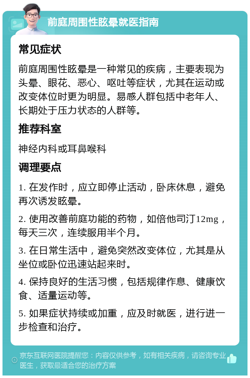 前庭周围性眩晕就医指南 常见症状 前庭周围性眩晕是一种常见的疾病，主要表现为头晕、眼花、恶心、呕吐等症状，尤其在运动或改变体位时更为明显。易感人群包括中老年人、长期处于压力状态的人群等。 推荐科室 神经内科或耳鼻喉科 调理要点 1. 在发作时，应立即停止活动，卧床休息，避免再次诱发眩晕。 2. 使用改善前庭功能的药物，如倍他司汀12mg，每天三次，连续服用半个月。 3. 在日常生活中，避免突然改变体位，尤其是从坐位或卧位迅速站起来时。 4. 保持良好的生活习惯，包括规律作息、健康饮食、适量运动等。 5. 如果症状持续或加重，应及时就医，进行进一步检查和治疗。