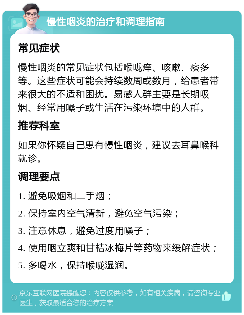 慢性咽炎的治疗和调理指南 常见症状 慢性咽炎的常见症状包括喉咙痒、咳嗽、痰多等。这些症状可能会持续数周或数月，给患者带来很大的不适和困扰。易感人群主要是长期吸烟、经常用嗓子或生活在污染环境中的人群。 推荐科室 如果你怀疑自己患有慢性咽炎，建议去耳鼻喉科就诊。 调理要点 1. 避免吸烟和二手烟； 2. 保持室内空气清新，避免空气污染； 3. 注意休息，避免过度用嗓子； 4. 使用咽立爽和甘桔冰梅片等药物来缓解症状； 5. 多喝水，保持喉咙湿润。