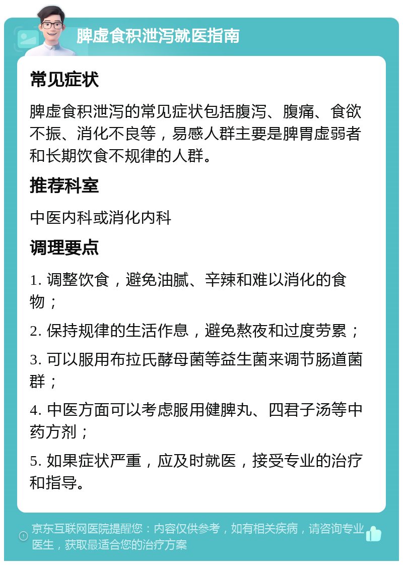 脾虚食积泄泻就医指南 常见症状 脾虚食积泄泻的常见症状包括腹泻、腹痛、食欲不振、消化不良等，易感人群主要是脾胃虚弱者和长期饮食不规律的人群。 推荐科室 中医内科或消化内科 调理要点 1. 调整饮食，避免油腻、辛辣和难以消化的食物； 2. 保持规律的生活作息，避免熬夜和过度劳累； 3. 可以服用布拉氏酵母菌等益生菌来调节肠道菌群； 4. 中医方面可以考虑服用健脾丸、四君子汤等中药方剂； 5. 如果症状严重，应及时就医，接受专业的治疗和指导。