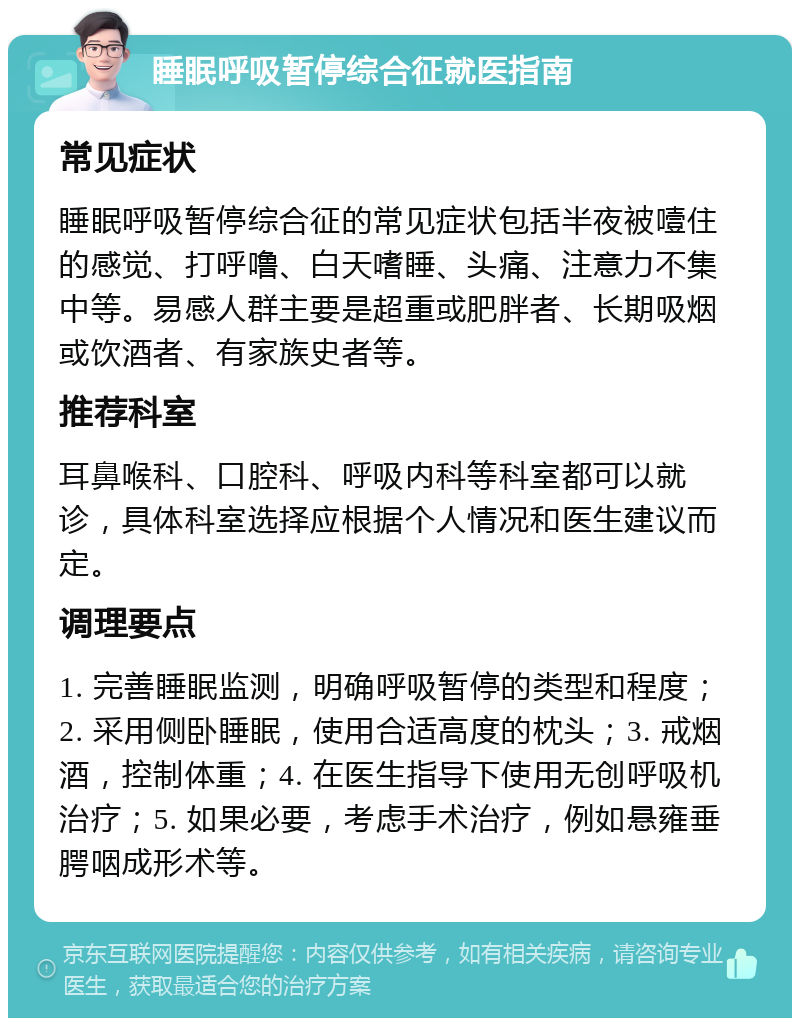 睡眠呼吸暂停综合征就医指南 常见症状 睡眠呼吸暂停综合征的常见症状包括半夜被噎住的感觉、打呼噜、白天嗜睡、头痛、注意力不集中等。易感人群主要是超重或肥胖者、长期吸烟或饮酒者、有家族史者等。 推荐科室 耳鼻喉科、口腔科、呼吸内科等科室都可以就诊，具体科室选择应根据个人情况和医生建议而定。 调理要点 1. 完善睡眠监测，明确呼吸暂停的类型和程度；2. 采用侧卧睡眠，使用合适高度的枕头；3. 戒烟酒，控制体重；4. 在医生指导下使用无创呼吸机治疗；5. 如果必要，考虑手术治疗，例如悬雍垂腭咽成形术等。