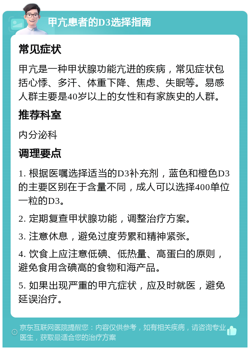 甲亢患者的D3选择指南 常见症状 甲亢是一种甲状腺功能亢进的疾病，常见症状包括心悸、多汗、体重下降、焦虑、失眠等。易感人群主要是40岁以上的女性和有家族史的人群。 推荐科室 内分泌科 调理要点 1. 根据医嘱选择适当的D3补充剂，蓝色和橙色D3的主要区别在于含量不同，成人可以选择400单位一粒的D3。 2. 定期复查甲状腺功能，调整治疗方案。 3. 注意休息，避免过度劳累和精神紧张。 4. 饮食上应注意低碘、低热量、高蛋白的原则，避免食用含碘高的食物和海产品。 5. 如果出现严重的甲亢症状，应及时就医，避免延误治疗。