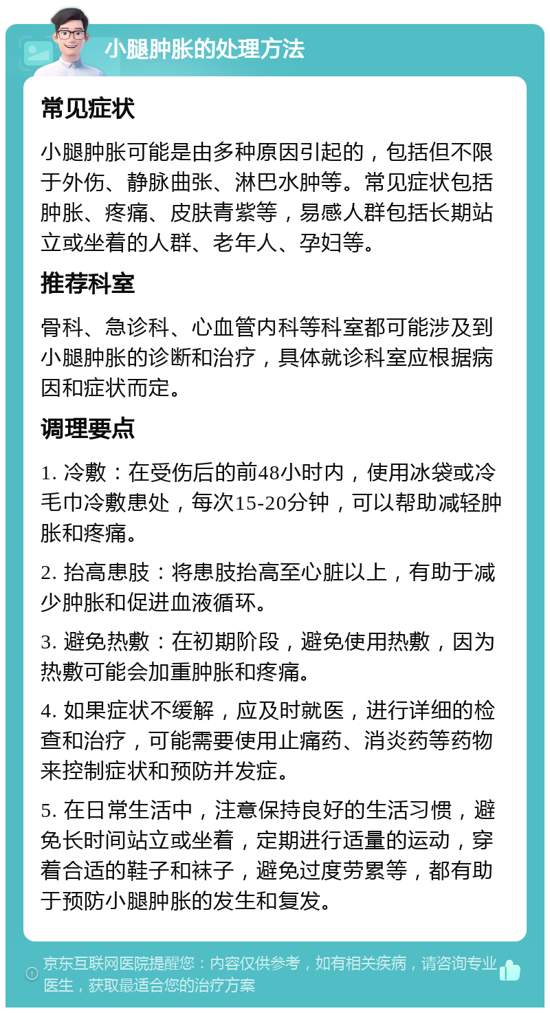 小腿肿胀的处理方法 常见症状 小腿肿胀可能是由多种原因引起的，包括但不限于外伤、静脉曲张、淋巴水肿等。常见症状包括肿胀、疼痛、皮肤青紫等，易感人群包括长期站立或坐着的人群、老年人、孕妇等。 推荐科室 骨科、急诊科、心血管内科等科室都可能涉及到小腿肿胀的诊断和治疗，具体就诊科室应根据病因和症状而定。 调理要点 1. 冷敷：在受伤后的前48小时内，使用冰袋或冷毛巾冷敷患处，每次15-20分钟，可以帮助减轻肿胀和疼痛。 2. 抬高患肢：将患肢抬高至心脏以上，有助于减少肿胀和促进血液循环。 3. 避免热敷：在初期阶段，避免使用热敷，因为热敷可能会加重肿胀和疼痛。 4. 如果症状不缓解，应及时就医，进行详细的检查和治疗，可能需要使用止痛药、消炎药等药物来控制症状和预防并发症。 5. 在日常生活中，注意保持良好的生活习惯，避免长时间站立或坐着，定期进行适量的运动，穿着合适的鞋子和袜子，避免过度劳累等，都有助于预防小腿肿胀的发生和复发。