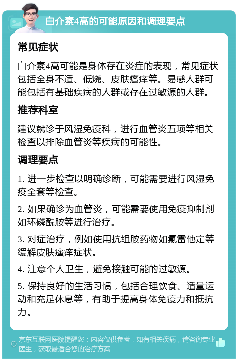 白介素4高的可能原因和调理要点 常见症状 白介素4高可能是身体存在炎症的表现，常见症状包括全身不适、低烧、皮肤瘙痒等。易感人群可能包括有基础疾病的人群或存在过敏源的人群。 推荐科室 建议就诊于风湿免疫科，进行血管炎五项等相关检查以排除血管炎等疾病的可能性。 调理要点 1. 进一步检查以明确诊断，可能需要进行风湿免疫全套等检查。 2. 如果确诊为血管炎，可能需要使用免疫抑制剂如环磷酰胺等进行治疗。 3. 对症治疗，例如使用抗组胺药物如氯雷他定等缓解皮肤瘙痒症状。 4. 注意个人卫生，避免接触可能的过敏源。 5. 保持良好的生活习惯，包括合理饮食、适量运动和充足休息等，有助于提高身体免疫力和抵抗力。