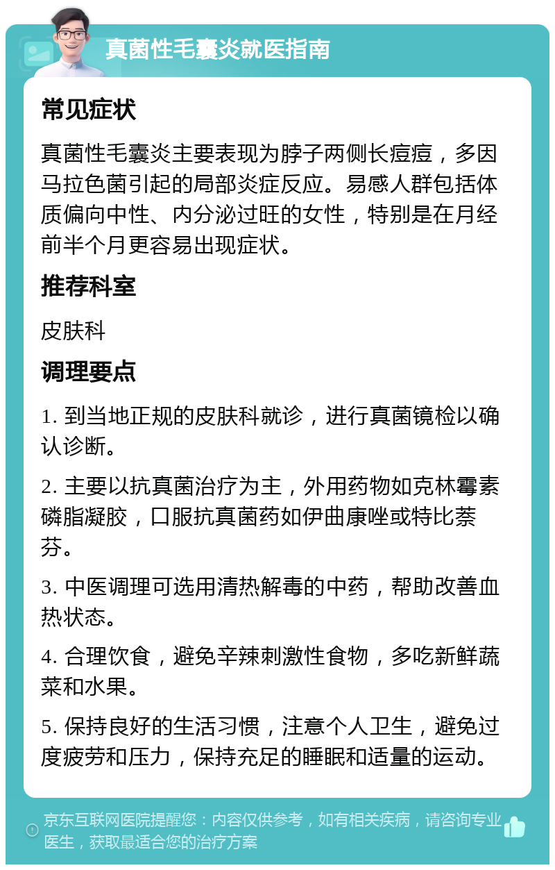 真菌性毛囊炎就医指南 常见症状 真菌性毛囊炎主要表现为脖子两侧长痘痘，多因马拉色菌引起的局部炎症反应。易感人群包括体质偏向中性、内分泌过旺的女性，特别是在月经前半个月更容易出现症状。 推荐科室 皮肤科 调理要点 1. 到当地正规的皮肤科就诊，进行真菌镜检以确认诊断。 2. 主要以抗真菌治疗为主，外用药物如克林霉素磷脂凝胶，口服抗真菌药如伊曲康唑或特比萘芬。 3. 中医调理可选用清热解毒的中药，帮助改善血热状态。 4. 合理饮食，避免辛辣刺激性食物，多吃新鲜蔬菜和水果。 5. 保持良好的生活习惯，注意个人卫生，避免过度疲劳和压力，保持充足的睡眠和适量的运动。