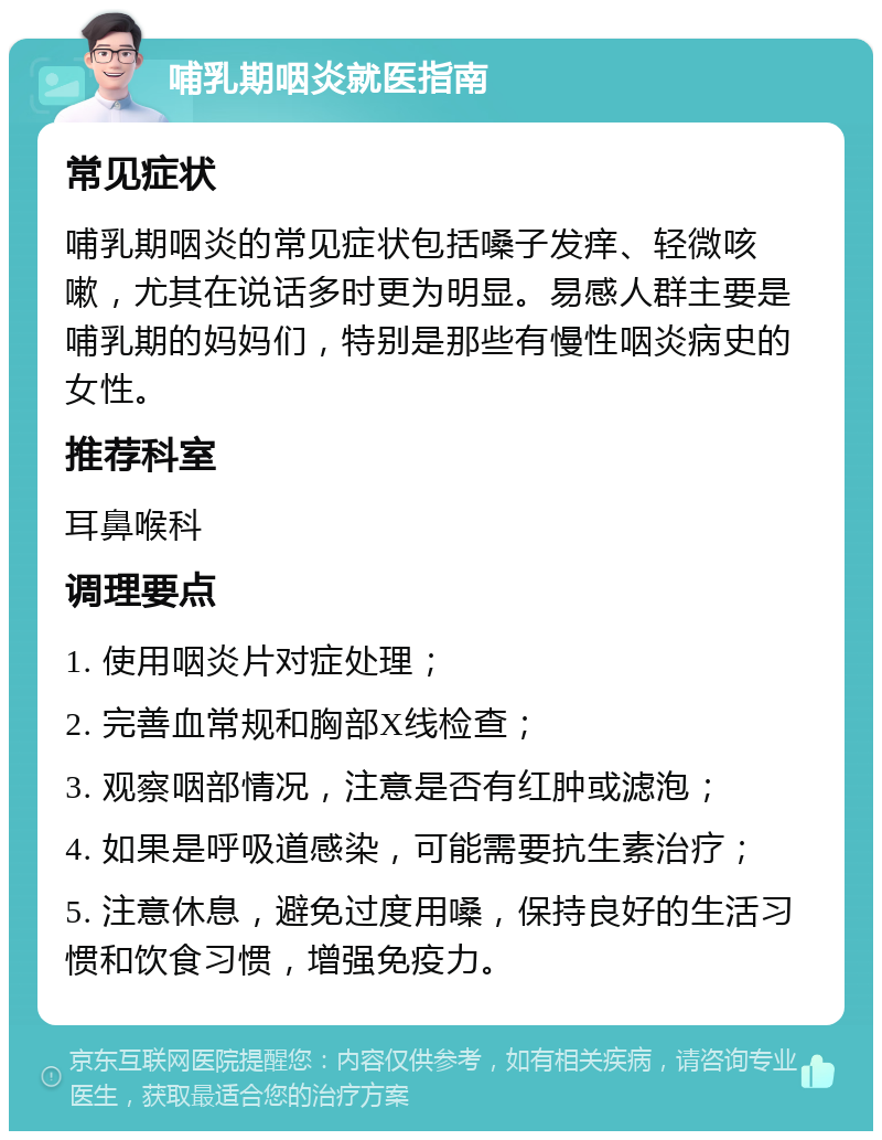 哺乳期咽炎就医指南 常见症状 哺乳期咽炎的常见症状包括嗓子发痒、轻微咳嗽，尤其在说话多时更为明显。易感人群主要是哺乳期的妈妈们，特别是那些有慢性咽炎病史的女性。 推荐科室 耳鼻喉科 调理要点 1. 使用咽炎片对症处理； 2. 完善血常规和胸部X线检查； 3. 观察咽部情况，注意是否有红肿或滤泡； 4. 如果是呼吸道感染，可能需要抗生素治疗； 5. 注意休息，避免过度用嗓，保持良好的生活习惯和饮食习惯，增强免疫力。