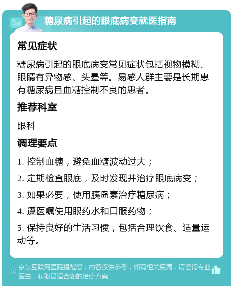 糖尿病引起的眼底病变就医指南 常见症状 糖尿病引起的眼底病变常见症状包括视物模糊、眼睛有异物感、头晕等。易感人群主要是长期患有糖尿病且血糖控制不良的患者。 推荐科室 眼科 调理要点 1. 控制血糖，避免血糖波动过大； 2. 定期检查眼底，及时发现并治疗眼底病变； 3. 如果必要，使用胰岛素治疗糖尿病； 4. 遵医嘱使用眼药水和口服药物； 5. 保持良好的生活习惯，包括合理饮食、适量运动等。