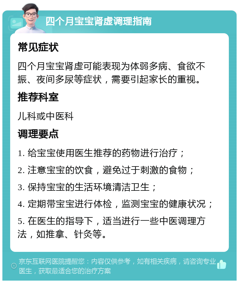 四个月宝宝肾虚调理指南 常见症状 四个月宝宝肾虚可能表现为体弱多病、食欲不振、夜间多尿等症状，需要引起家长的重视。 推荐科室 儿科或中医科 调理要点 1. 给宝宝使用医生推荐的药物进行治疗； 2. 注意宝宝的饮食，避免过于刺激的食物； 3. 保持宝宝的生活环境清洁卫生； 4. 定期带宝宝进行体检，监测宝宝的健康状况； 5. 在医生的指导下，适当进行一些中医调理方法，如推拿、针灸等。