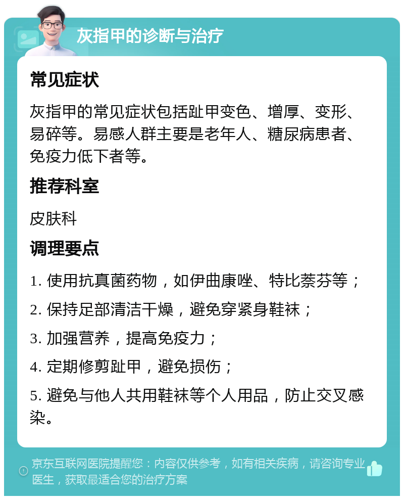 灰指甲的诊断与治疗 常见症状 灰指甲的常见症状包括趾甲变色、增厚、变形、易碎等。易感人群主要是老年人、糖尿病患者、免疫力低下者等。 推荐科室 皮肤科 调理要点 1. 使用抗真菌药物，如伊曲康唑、特比萘芬等； 2. 保持足部清洁干燥，避免穿紧身鞋袜； 3. 加强营养，提高免疫力； 4. 定期修剪趾甲，避免损伤； 5. 避免与他人共用鞋袜等个人用品，防止交叉感染。