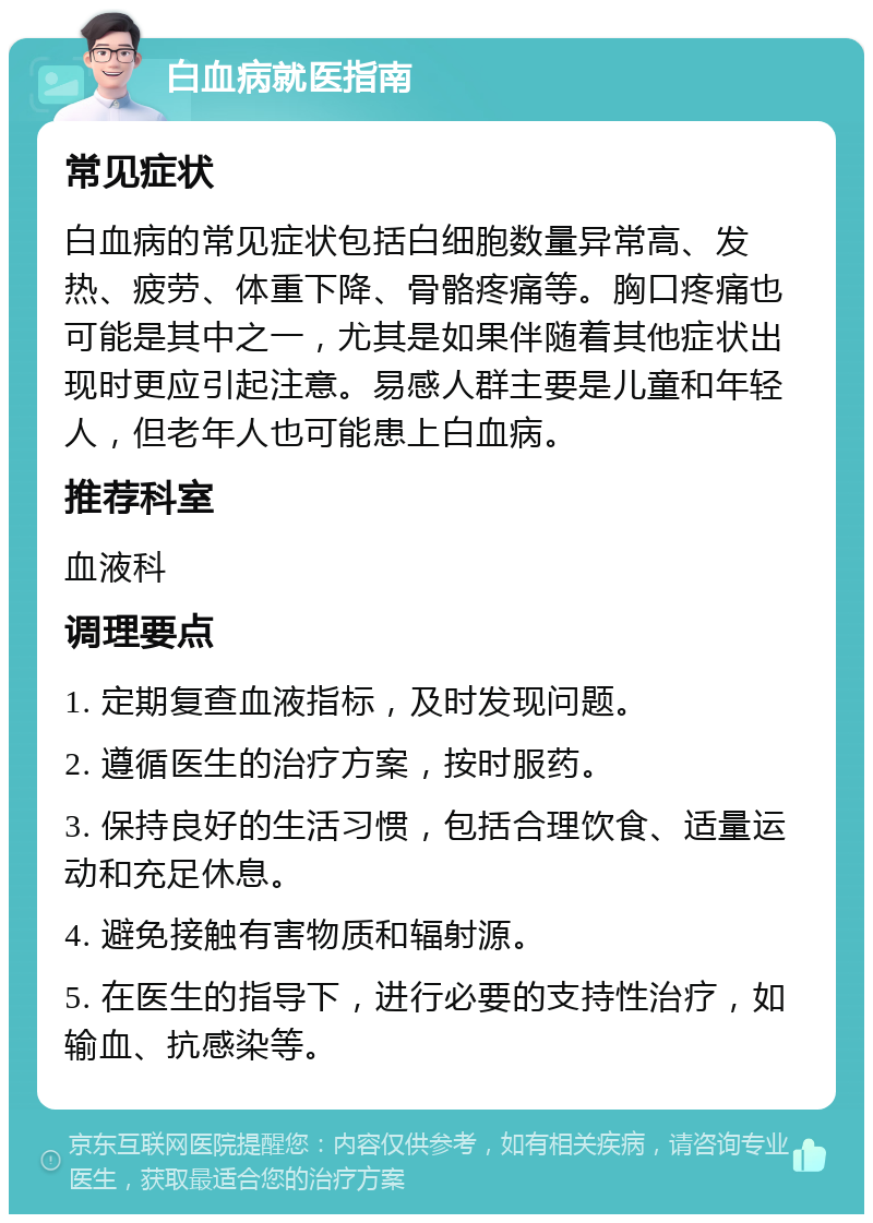 白血病就医指南 常见症状 白血病的常见症状包括白细胞数量异常高、发热、疲劳、体重下降、骨骼疼痛等。胸口疼痛也可能是其中之一，尤其是如果伴随着其他症状出现时更应引起注意。易感人群主要是儿童和年轻人，但老年人也可能患上白血病。 推荐科室 血液科 调理要点 1. 定期复查血液指标，及时发现问题。 2. 遵循医生的治疗方案，按时服药。 3. 保持良好的生活习惯，包括合理饮食、适量运动和充足休息。 4. 避免接触有害物质和辐射源。 5. 在医生的指导下，进行必要的支持性治疗，如输血、抗感染等。