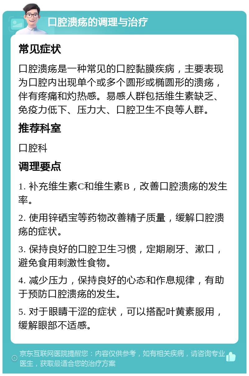 口腔溃疡的调理与治疗 常见症状 口腔溃疡是一种常见的口腔黏膜疾病，主要表现为口腔内出现单个或多个圆形或椭圆形的溃疡，伴有疼痛和灼热感。易感人群包括维生素缺乏、免疫力低下、压力大、口腔卫生不良等人群。 推荐科室 口腔科 调理要点 1. 补充维生素C和维生素B，改善口腔溃疡的发生率。 2. 使用锌硒宝等药物改善精子质量，缓解口腔溃疡的症状。 3. 保持良好的口腔卫生习惯，定期刷牙、漱口，避免食用刺激性食物。 4. 减少压力，保持良好的心态和作息规律，有助于预防口腔溃疡的发生。 5. 对于眼睛干涩的症状，可以搭配叶黄素服用，缓解眼部不适感。