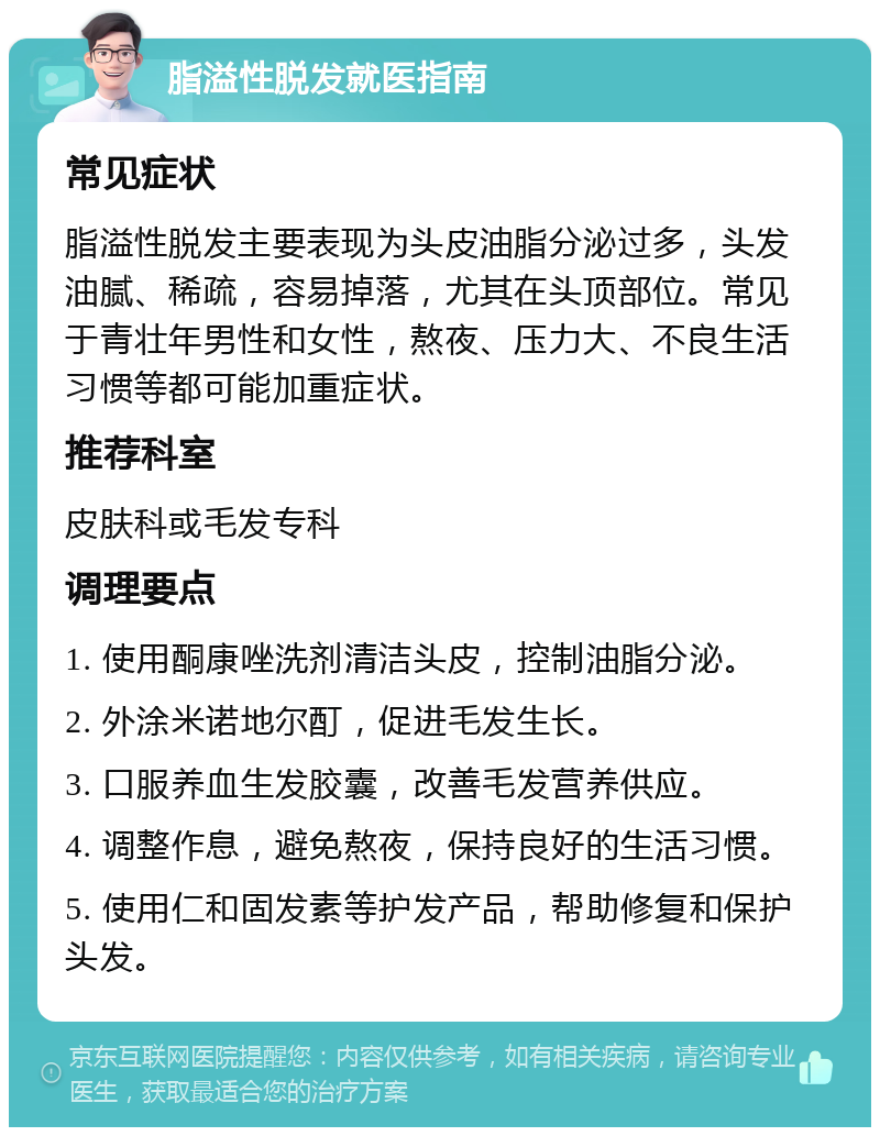 脂溢性脱发就医指南 常见症状 脂溢性脱发主要表现为头皮油脂分泌过多，头发油腻、稀疏，容易掉落，尤其在头顶部位。常见于青壮年男性和女性，熬夜、压力大、不良生活习惯等都可能加重症状。 推荐科室 皮肤科或毛发专科 调理要点 1. 使用酮康唑洗剂清洁头皮，控制油脂分泌。 2. 外涂米诺地尔酊，促进毛发生长。 3. 口服养血生发胶囊，改善毛发营养供应。 4. 调整作息，避免熬夜，保持良好的生活习惯。 5. 使用仁和固发素等护发产品，帮助修复和保护头发。