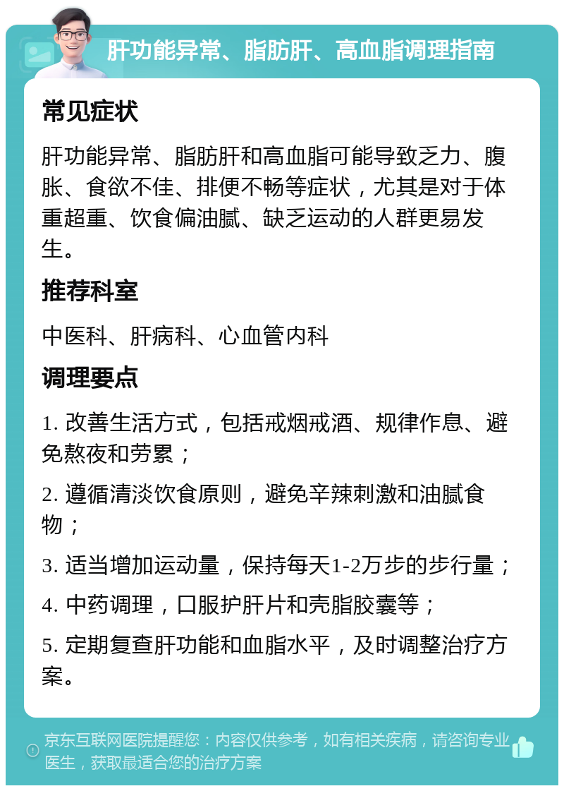 肝功能异常、脂肪肝、高血脂调理指南 常见症状 肝功能异常、脂肪肝和高血脂可能导致乏力、腹胀、食欲不佳、排便不畅等症状，尤其是对于体重超重、饮食偏油腻、缺乏运动的人群更易发生。 推荐科室 中医科、肝病科、心血管内科 调理要点 1. 改善生活方式，包括戒烟戒酒、规律作息、避免熬夜和劳累； 2. 遵循清淡饮食原则，避免辛辣刺激和油腻食物； 3. 适当增加运动量，保持每天1-2万步的步行量； 4. 中药调理，口服护肝片和壳脂胶囊等； 5. 定期复查肝功能和血脂水平，及时调整治疗方案。