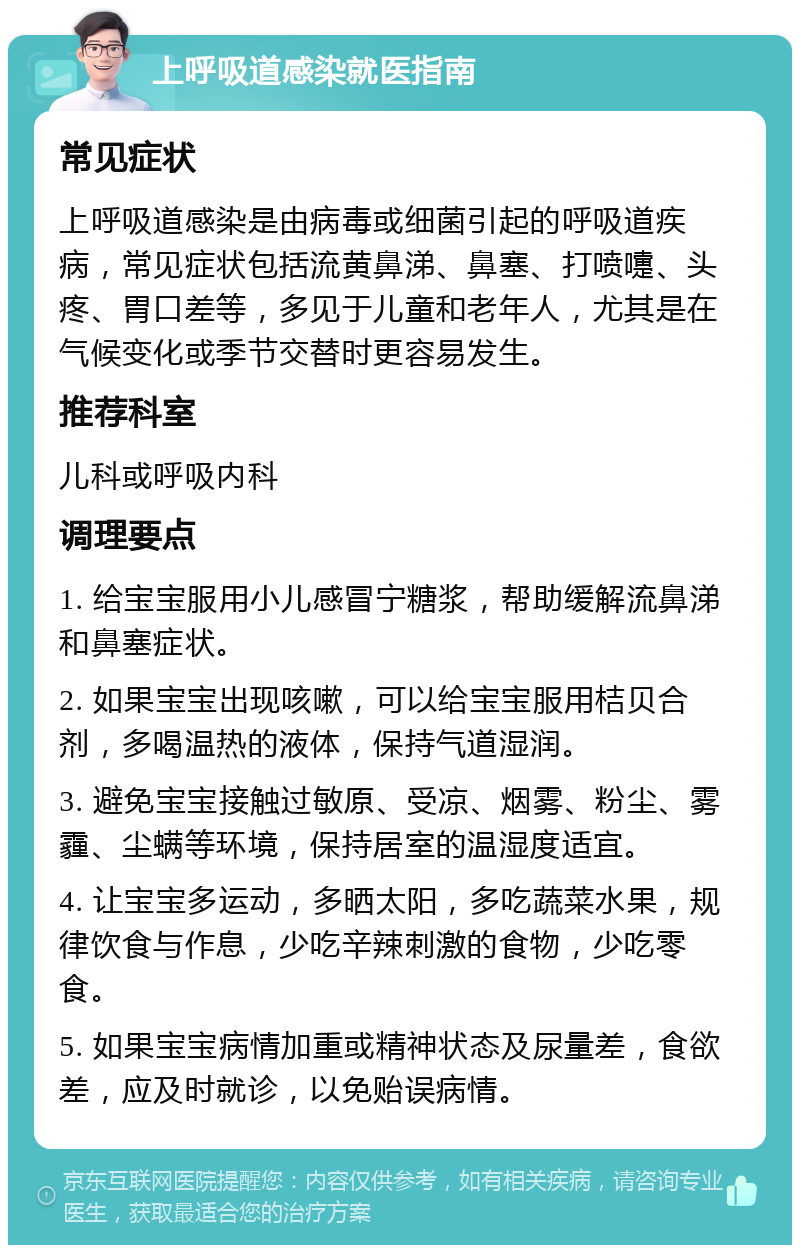 上呼吸道感染就医指南 常见症状 上呼吸道感染是由病毒或细菌引起的呼吸道疾病，常见症状包括流黄鼻涕、鼻塞、打喷嚏、头疼、胃口差等，多见于儿童和老年人，尤其是在气候变化或季节交替时更容易发生。 推荐科室 儿科或呼吸内科 调理要点 1. 给宝宝服用小儿感冒宁糖浆，帮助缓解流鼻涕和鼻塞症状。 2. 如果宝宝出现咳嗽，可以给宝宝服用桔贝合剂，多喝温热的液体，保持气道湿润。 3. 避免宝宝接触过敏原、受凉、烟雾、粉尘、雾霾、尘螨等环境，保持居室的温湿度适宜。 4. 让宝宝多运动，多晒太阳，多吃蔬菜水果，规律饮食与作息，少吃辛辣刺激的食物，少吃零食。 5. 如果宝宝病情加重或精神状态及尿量差，食欲差，应及时就诊，以免贻误病情。