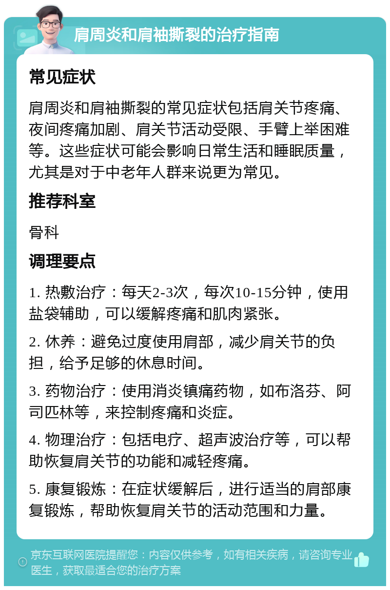 肩周炎和肩袖撕裂的治疗指南 常见症状 肩周炎和肩袖撕裂的常见症状包括肩关节疼痛、夜间疼痛加剧、肩关节活动受限、手臂上举困难等。这些症状可能会影响日常生活和睡眠质量，尤其是对于中老年人群来说更为常见。 推荐科室 骨科 调理要点 1. 热敷治疗：每天2-3次，每次10-15分钟，使用盐袋辅助，可以缓解疼痛和肌肉紧张。 2. 休养：避免过度使用肩部，减少肩关节的负担，给予足够的休息时间。 3. 药物治疗：使用消炎镇痛药物，如布洛芬、阿司匹林等，来控制疼痛和炎症。 4. 物理治疗：包括电疗、超声波治疗等，可以帮助恢复肩关节的功能和减轻疼痛。 5. 康复锻炼：在症状缓解后，进行适当的肩部康复锻炼，帮助恢复肩关节的活动范围和力量。